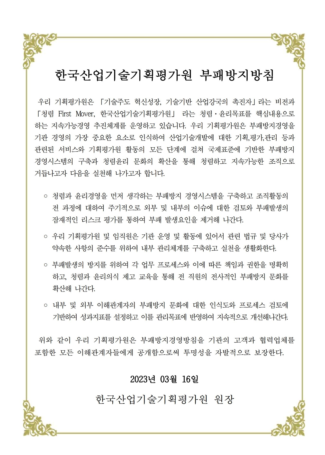 한국산업기술기획평가원 부패방지방침
																우리 기획평가원은 「기술주도 혁신성장, 기술기반 산업강국의 촉진자」라는 비전과 
																「청렴 First Mover, 한국산업기술기획평가원」 라는 청렴·윤리목표를 핵심내용으로 
																하는 지속가능경영 추진체계를 운영하고 있습니다. 우리 기획평가원은 부패방지경영을 
																기관 경영의 가장 중요한 요소로 인식하여 산업기술개발에 대한 기획,평가,관리 등과 
																관련된 서비스와 기획평가원 활동의 모든 단계에 걸쳐 국제표준에 기반한 부패방지 
																경영시스템의 구축과 청렴윤리 문화의 확산을 통해 청렴하고 지속가능한 조직으로 
																거듭나고자 다음을 실천해 나가고자 합니다.
																◦ 청렴과 윤리경영을 먼저 생각하는 부패방지 경영시스템을 구축하고 조직활동의 
																전 과정에 대하여 주기적으로 외부 및 내부의 이슈에 대한 검토와 부패발생의 
																잠재적인 리스크 평가를 통하여 부패 발생요인을 제거해 나간다.
																◦ 우리 기획평가원 및 임직원은 기관 운영 및 활동에 있어서 관련 법규 및 당사가 
																약속한 사항의 준수를 위하여 내부 관리체계를 구축하고 실천을 생활화한다.
																◦ 부패발생의 방지를 위하여 각 업무 프로세스와 이에 따른 책임과 권한을 명확히 
																하고, 청렴과 윤리의식 제고 교육을 통해 전 직원의 전사적인 부패방지 문화를 
																확산해 나간다.
																◦ 내부 및 외부 이해관계자의 부패방지 문화에 대한 인식도와 프로세스 검토에 
																기반하여 성과지표를 설정하고 이를 관리목표에 반영하여 지속적으로 개선해나간다.
																위와 같이 우리 기획평가원은 부패방지경영방침을 기관의 고객과 협력업체를 
																포함한 모든 이해관계자들에게 공개함으로써 투명성을 자발적으로 보장한다.
																2023년 03월 16일
																한국산업기술기획평가원 원장